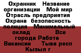 Охранник › Название организации ­ Мой мир › Отрасль предприятия ­ Охрана, безопасность, полиция › Минимальный оклад ­ 40 000 - Все города Работа » Вакансии   . Тыва респ.,Кызыл г.